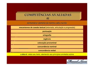 COMPETÊNCIAS AVALIADAS
                                  01
         demonstrar domínio da norma culta escrita
mecanismos de coesão textual [retomada, articulação e progressão]

                             pontuação

                             ortografia

                              regência

                      colocação pronominal

                      concordância nominal

                       concordância verbal

 a dica é: releia seu texto, atentando aos princípios arrolados acima
 