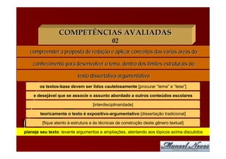 COMPETÊNCIAS AVALIADAS
                                              02
   compreender a proposta de redação e aplicar conceitos das várias áreas do

    conhecimento para desenvolver o tema, dentro dos limites estruturais do

                           texto dissertativo-argumentativo
       os textos-base devem ser lidos cautelosamente [procurar “tema” e “tese”]

    e desejável que se associe o assunto abordado a outros conteúdos escolares

                                   [interdisciplinaridade]

        teoricamente o texto é expositivo-argumentativo [dissertação tradicional]

         [fique atento à estrutura e às técnicas de construção deste gênero textual]

planeje seu texto: levante argumentos e ampliações, atentando aos tópicos acima discutidos
 