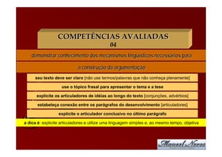 COMPETÊNCIAS AVALIADAS
                                             04
    demonstrar conhecimento dos mecanismos lingüísticos necessários para

                            a construção da argumentação
     seu texto deve ser claro [não use termos/palavras que não conheça plenamente]

                    use o tópico frasal para apresentar o tema e a tese

      explicite os articuladores de idéias ao longo do texto [conjunções, advérbios]

       estabeleça conexão entre os parágrafos do desenvolvimento [articuladores]

                  explicite o articulador conclusivo no último parágrafo

a dica é: explicite articuladores e utilize uma linguagem simples e, ao mesmo tempo, objetiva
 