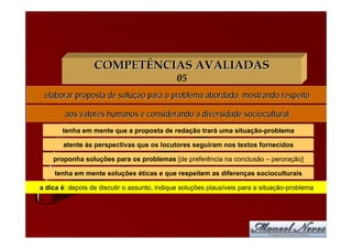COMPETÊNCIAS AVALIADAS
                                              05
 elaborar proposta de solução para o problema abordado, mostrando respeito

        aos valores humanos e considerando a diversidade sociocultural
       tenha em mente que a proposta de redação trará uma situação-problema

       atente às perspectivas que os locutores seguiram nos textos fornecidos

    proponha soluções para os problemas [de preferência na conclusão – peroração]

     tenha em mente soluções éticas e que respeitem as diferenças socioculturais

a dica é: depois de discutir o assunto, indique soluções plausíveis para a situação-problema
 