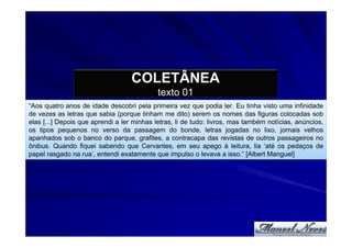 COLETÂNEA
                                            texto 01
“Aos quatro anos de idade descobri pela primeira vez que podia ler. Eu tinha visto uma infinidade
de vezes as letras que sabia (porque tinham me dito) serem os nomes das figuras colocadas sob
elas [...] Depois que aprendi a ler minhas letras, li de tudo: livros, mas também notícias, anúncios,
os tipos pequenos no verso da passagem do bonde, letras jogadas no lixo, jornais velhos
apanhados sob o banco do parque, grafites, a contracapa das revistas de outros passageiros no
ônibus. Quando fiquei sabendo que Cervantes, em seu apego à leitura, lia ‘até os pedaços de
papel rasgado na rua’, entendi exatamente que impulso o levava a isso.” [Albert Manguel]
 