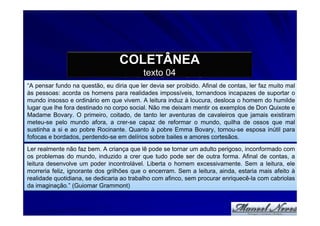 COLETÂNEA
                                           texto 04
“A pensar fundo na questão, eu diria que ler devia ser proibido. Afinal de contas, ler faz muito mal
às pessoas: acorda os homens para realidades impossíveis, tornandoos incapazes de suportar o
mundo insosso e ordinário em que vivem. A leitura induz à loucura, desloca o homem do humilde
lugar que lhe fora destinado no corpo social. Não me deixam mentir os exemplos de Don Quixote e
Madame Bovary. O primeiro, coitado, de tanto ler aventuras de cavaleiros que jamais existiram
meteu-se pelo mundo afora, a crer-se capaz de reformar o mundo, quilha de ossos que mal
sustinha a si e ao pobre Rocinante. Quanto à pobre Emma Bovary, tornou-se esposa inútil para
fofocas e bordados, perdendo-se em delírios sobre bailes e amores cortesãos.
Ler realmente não faz bem. A criança que lê pode se tornar um adulto perigoso, inconformado com
os problemas do mundo, induzido a crer que tudo pode ser de outra forma. Afinal de contas, a
leitura desenvolve um poder incontrolável. Liberta o homem excessivamente. Sem a leitura, ele
morreria feliz, ignorante dos grilhões que o encerram. Sem a leitura, ainda, estaria mais afeito à
realidade quotidiana, se dedicaria ao trabalho com afinco, sem procurar enriquecê-la com cabriolas
da imaginação.” (Guiomar Grammont)
 