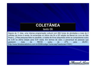 COLETÂNEA
                                           texto 06
Depois de 11 dias, uma intensa programação cultural com 684 horas de atividades e mais de 2
milhões de livros à venda, foi encerrada no último dia 24 a 20ª edição da Bienal do Livro de São
Paulo [...] Pela pesquisa feita no pavilhão, a média de livros adquiridos entre os compradores subiu
de 3,45 na última edição para 4,97 nesta. Em termos de valor, o percentual de pessoas que
gastaram         mais       de       R$100        subiu        de       27%        para     28,6%”.
[http://www.feirabienaldolivro.com.br/2008/codigo/ home.asp?resolucao=1024.]
 