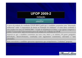 UFOP 2009-2
                                         redação
                                        análise
A prova de redação do vestibular UFOP 2009-2 pede que o candidato construísse uma “dissertação
tradicional” sobre “a importância da leitura na formação da cidadania”. O tema deste vestibular é
uma paráfrase do tema do ENEM-2006 – O poder de transformação da leitura, o que apenas comprova o
caráter “conservador” [previsível] da prova de redação do vestibular da UFOP.
Esperava-se que o candidato construísse um texto com, título e, no mínimo, 04 quatro parágrafos
[introdução, desenvolvimento, conclusão] com argumentos consistentes, relevantes e bem
articulados.
Seria conveniente o candidato apresentar argumentos que extrapolassem a “coletânea” proposta.
 