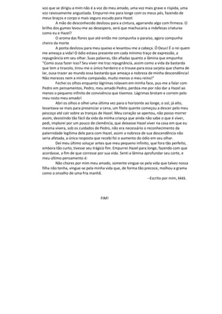 voz que se dirigiu a mim não é a voz do meu amado, uma voz mais grave e ríspida, uma
voz raivosamente angustiada. Empurrei-me para longe com os meus pés, fazendo de
meus braços e corpo o mais seguro escudo para Hazel.
A mão do desconhecido deslizou para a cintura, agarrando algo com firmeza. O
brilho dos gumes levou-me ao desespero, será que machucaria a indefesas criaturas
como eu e Hazel?
O aroma das flores que até então me compunha o paraíso, agora compunha
cheiro da morte
A ponta deslizou para meu queixo e levantou-me a cabeça. Ó Deus! É o rei quem
me ameaça a vida! O ódio estava presente em cada mínimo traço de expressão, a
repugnância em seu olhar. Suas palavras, tão afiadas quanto a lâmina que empunha:
“Como ousa fazer isso? Seu viver me traz repugnância, assim como a vida da bastarda
que tem a tiracolo, tirou-me o único herdeiro e o trouxe para essa sarjeta que chama de
lar, ousa trazer ao mundo essa bastarda que ameaça a nobreza de minha descendência!
Não mereces nem a minha compaixão, muito menos o meu reino!”
Fechei os olhos enquanto lágrimas rolavam em minha face, pus-me a falar com
Pedro em pensamentos, Pedro, meu amado Pedro, perdoa-me por não dar a Hazel ao
menos o pequeno infinito de convivência que tivemos. Lágrimas brotam e correm pelo
meu rosto meu amado!
Abri os olhos e olhei uma última vez para o horizonte ao longe, o sol, já alto,
levantava-se mais para presenciar a cena, um filete quente começou a descer pelo meu
pescoço até cair sobre as tranças de Hazel. Meu coração se apertou, não posso morrer
assim, desistindo tão fácil da vida da minha criança que ainda não sabe o que é viver,
pedi, implorei por um pouco de clemência, que deixasse Hazel viver na casa em que eu
mesma vivera, sob os cuidados de Pedro, não era necessário o reconhecimento da
paternidade legítima dele para com Hazel, assim a nobreza de sua descendência não
seria afetada, a única resposta que recebi foi o aumento do ódio em seu olhar.
Dei meu último soluçar antes que meu pequeno infinito, que fora tão perfeito,
embora tão curto, tivesse seu trágico fim. Empurrei Hazel para longe, fazendo com que
acordasse, a fim de que corresse por sua vida. Senti a lâmina aprofundar seu corte, e
meu último pensamento é:
Não chores por mim meu amado, somente vingue-se pela vida que talvez nossa
filha não tenha, vingue-se pela minha vida que, de forma tão precoce, molhou a grama
como o orvalho de uma fria manhã.
--Escrito por mim, kkkk.
FIM!
 