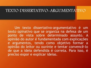 TEXTO DISSERTATIVO-ARGUMENTATIVO
Um texto dissertativo-argumentativo é um
texto opinativo que se organiza na defesa de um
ponto de vista sobre determinado assunto. A
opinião do autor é fundamentada com explicações
e argumentos, tendo como objetivo formar a
opinião do leitor ou ouvinte e tentar convencê-lo
de que a ideia defendida é correta. Para isso, é
preciso expor e explicar ideias.
 