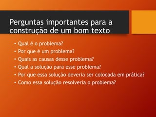 Perguntas importantes para a
construção de um bom texto
• Qual é o problema?
• Por que é um problema?
• Quais as causas desse problema?
• Qual a solução para esse problema?
• Por que essa solução deveria ser colocada em prática?
• Como essa solução resolveria o problema?
 