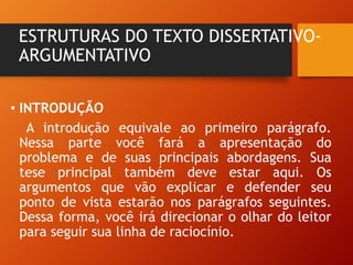 ESTRUTURAS DO TEXTO DISSERTATIVO-
ARGUMENTATIVO
• INTRODUÇÃO
A introdução equivale ao primeiro parágrafo.
Nessa parte você fará a apresentação do
problema e de suas principais abordagens. Sua
tese principal também deve estar aqui. Os
argumentos que vão explicar e defender seu
ponto de vista estarão nos parágrafos seguintes.
Dessa forma, você irá direcionar o olhar do leitor
para seguir sua linha de raciocínio.
 