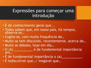 Expressões para começar uma
introdução
• É de conhecimento geral que...
• Todos sabem que, em nosso país, há tempos,
observa-se…
• Cogita-se, com muita frequência de…
• Muito se tem discutido, recentemente, acerca de…
• Muito se debate, hoje em dia…
• O (A) __________ é de fundamental importância
em…
• É de fundamental importância o (a)___________.
• É indiscutível que…/ inegável que…
 