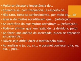 • Muito se discute a importância de…
• Comenta-se, com frequência, a respeito de…
• Não raro, toma-se conhecimento, por meio de…, de
• Apesar de muitos acreditarem que… (refutação).
• Ao contrário do que muitos acreditam … (refutação).
• Pode-se afirmar que, em razão de …( devido a, pelo)
• Ao fazer uma análise da sociedade, busca-se descobrir
as causas de…
• Talvez seja difícil dizer o motivo pelo qual…
• Ao analisar o (a, os, a)…, é possível conhecer o (a, os,
as)…, pois…
 
