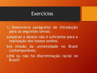 Exercícios
1) Desenvolva parágrafos de introdução
para os seguintes temas:
a)Apenas o desejo não é suficiente para a
realização dos nossos sonhos.
b)A missão da universidade no Brasil
contemporâneo.
c)Há ou não há discriminação racial no
Brasil?
 