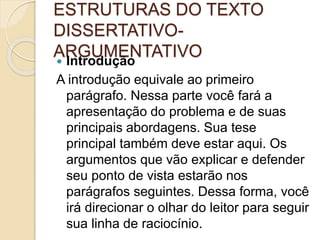 ESTRUTURAS DO TEXTO 
DISSERTATIVO-ARGUMENTATIVO 
 Introdução 
A introdução equivale ao primeiro 
parágrafo. Nessa parte você fará a 
apresentação do problema e de suas 
principais abordagens. Sua tese 
principal também deve estar aqui. Os 
argumentos que vão explicar e defender 
seu ponto de vista estarão nos 
parágrafos seguintes. Dessa forma, você 
irá direcionar o olhar do leitor para seguir 
sua linha de raciocínio. 
 