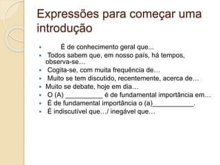 Expressões para começar uma 
introdução 
 É de conhecimento geral que... 
 Todos sabem que, em nosso país, há tempos, 
observa-se… 
 Cogita-se, com muita frequência de… 
 Muito se tem discutido, recentemente, acerca de… 
 Muito se debate, hoje em dia… 
 O (A) __________ é de fundamental importância em… 
 É de fundamental importância o (a)___________. 
 É indiscutível que…/ inegável que… 
 