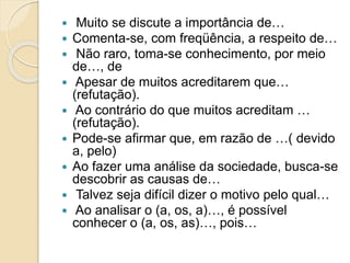  Muito se discute a importância de… 
 Comenta-se, com freqüência, a respeito de… 
 Não raro, toma-se conhecimento, por meio 
de…, de 
 Apesar de muitos acreditarem que… 
(refutação). 
 Ao contrário do que muitos acreditam … 
(refutação). 
 Pode-se afirmar que, em razão de …( devido 
a, pelo) 
 Ao fazer uma análise da sociedade, busca-se 
descobrir as causas de… 
 Talvez seja difícil dizer o motivo pelo qual… 
 Ao analisar o (a, os, a)…, é possível 
conhecer o (a, os, as)…, pois… 
 