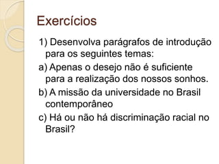 Exercícios 
1) Desenvolva parágrafos de introdução 
para os seguintes temas: 
a) Apenas o desejo não é suficiente 
para a realização dos nossos sonhos. 
b) A missão da universidade no Brasil 
contemporâneo 
c) Há ou não há discriminação racial no 
Brasil? 
