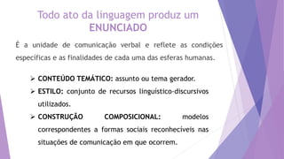 Todo ato da linguagem produz um
ENUNCIADO
É a unidade de comunicação verbal e reflete as condições
específicas e as finalidades de cada uma das esferas humanas.
 CONTEÚDO TEMÁTICO: assunto ou tema gerador.
 ESTILO: conjunto de recursos linguístico-discursivos
utilizados.
 CONSTRUÇÃO COMPOSICIONAL: modelos
correspondentes a formas sociais reconhecíveis nas
situações de comunicação em que ocorrem.
 