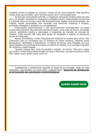 enquanto tentam se adaptar às normas e valores de seu novo ambiente. Este equilíbrio
muitas vezes gera tensões, tanto internas quanto com a comunidade local.
Do lado das comunidades anfitriãs, a chegada de refugiados também pode ser vista
como um desafio. Questões de integração e aceitação cultural, preocupações econômicas
e a pressão sobre os serviços locais são frequentemente citadas como preocupações. No
entanto, muitas comunidades têm mostrado uma tremenda resiliência e empatia,
acolhendo refugiados e ajudando-os a se estabelecer.
Organizações governamentais e não governamentais desempenham um papel
crucial nesse processo. Elas oferecem serviços de apoio, como aulas de idioma, orientação
cultural, assistência jurídica e psicológica, e programas de inserção no mercado de
trabalho. Esses serviços são vitais para ajudar os refugiados a superar os obstáculos
iniciais de integração.
Apesar dos desafios, muitos refugiados têm histórias de sucesso para contar. Eles
contribuem para as sociedades que os acolhem de várias maneiras, trazendo novas
perspectivas, habilidades e experiências. A história de Amina, uma refugiada síria que
agora trabalha como professora de línguas em [Nome da Cidade], é um exemplo inspirador
de resiliência e determinação.
"Quando cheguei aqui, senti-me perdida e isolada", diz Amina. "Mas com o apoio
que recebi e minha própria determinação em fazer a diferença, consegui reconstruir minha
vida. Agora, quero ajudar outros como eu."
Considerando o conhecimento adquirido ao longe de sua formação, redija um texto
dissertativo- argumentativo em prosa sobre o seguinte tema: “DESAFIOS NA INTEGRAÇÃO
DE REFUGIADOS NAS SOCIEDADES CONTEMPORÂNEAS”
 