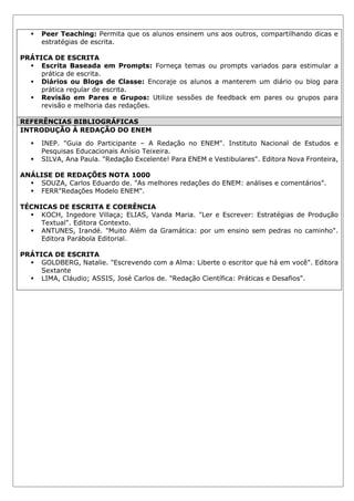 ▪ Peer Teaching: Permita que os alunos ensinem uns aos outros, compartilhando dicas e
estratégias de escrita.
PRÁTICA DE ESCRITA
▪ Escrita Baseada em Prompts: Forneça temas ou prompts variados para estimular a
prática de escrita.
▪ Diários ou Blogs de Classe: Encoraje os alunos a manterem um diário ou blog para
prática regular de escrita.
▪ Revisão em Pares e Grupos: Utilize sessões de feedback em pares ou grupos para
revisão e melhoria das redações.
REFERÊNCIAS BIBLIOGRÁFICAS
INTRODUÇÃO À REDAÇÃO DO ENEM
▪ INEP. "Guia do Participante – A Redação no ENEM". Instituto Nacional de Estudos e
Pesquisas Educacionais Anísio Teixeira.
▪ SILVA, Ana Paula. "Redação Excelente! Para ENEM e Vestibulares". Editora Nova Fronteira,
ANÁLISE DE REDAÇÕES NOTA 1000
▪ SOUZA, Carlos Eduardo de. "As melhores redações do ENEM: análises e comentários".
▪ FERR"Redações Modelo ENEM".
TÉCNICAS DE ESCRITA E COERÊNCIA
▪ KOCH, Ingedore Villaça; ELIAS, Vanda Maria. "Ler e Escrever: Estratégias de Produção
Textual". Editora Contexto.
▪ ANTUNES, Irandé. "Muito Além da Gramática: por um ensino sem pedras no caminho".
Editora Parábola Editorial.
PRÁTICA DE ESCRITA
▪ GOLDBERG, Natalie. "Escrevendo com a Alma: Liberte o escritor que há em você". Editora
Sextante
▪ LIMA, Cláudio; ASSIS, José Carlos de. "Redação Científica: Práticas e Desafios".
 