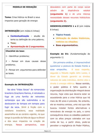 R
14
Página 14
MODELO DE REDAÇÃO
Tema: Crise hídrica no Brasil e seus
impactos para geração de energia
INTRODUÇÃO (em média 6 linhas)
● Contextualização - alusão do
tema ou definição de uma palavra;
● Tese;
● Apresentação de 2 argumentos.
Checklist da tese:
1 - Identificar problema;
2 - Pensar em duas causas desse
problema;
3 - Pensar em argumentos para defender
as teses.
Exemplo de INTRODUÇÃO:
Na obra "Vidas Secas'' do romancista
brasileiro Graciliano Ramos, é retratado a
fuga de uma família de retirantes
sertanejos que são submetidos a se
deslocarem de tempos em tempos para
fugir da seca. Sìmil à ficção com o
cotidiano brasileiro, essa realidade
assemelha-se ao cenário vigente, no que
tange à questão da falta de água no Brasil
e dos seus impactos na criação de
energia. Nessa perspectiva, esse
descalabro com parte do corpo social
advém da displicência estatal
(argumento 1) e de uma intensa
necessidade desses recursos hidráulicos
(argumento 2).
DESENVOLVIMENTO 1 e 2 (em média
8 linhas)
● Tópico frasal;
● Utilização de dados históricos,
notícias ou citações;
● Base argumentativa.
Exemplo de D1: (fundamentação do
argumento 1)
Em primeira análise, é imprescindível
questionar a postura do Estado frente a
esse empecilho. A esse respeito,
segundo o filósofo inglês John Locke, é
dever do Estado garantir os direitos
naturais de cada indivíduo, dentre eles o
direito à energia elétrica. Nesse sentido,
o poder público é falho quanto à
organização da distribuição integral desse
recurso, haja vista que deveria estar se
acautelando para a crise hídrica que há
mais de 80 anos é prevista. No entanto,
ele se mostrou omisso, uma vez que não
buscou instalar fontes alternativas e
renováveis de energia no país, e como
consequência disso os cidadãos padecem
com os altos preços cobrados em sua
conta de luz, a partir disso, pode-se
perceber a negligência do Poder Público,
 