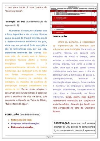 R
15
Página 15
o que para Locke é uma quebra do
"Contrato Social".
Exemplo de D2: (fundamentação do
argumento 2)
Outrossim, é oportuno salientar que
a forte dependência de recursos hídricos
para a geração de energia elétrica, atrasa
o desenvolvimento econômico do país,
visto que sua principal fonte energética
são as hidrelétricas que, por sua vez,
dependem veemente das chuvas. Sob
esse viés, de acordo com o Balanço
Energético Nacional (BEN), a matriz
energética brasileira é
predominantemente advinda de fontes
hidráulicas, que compõem 64% do total
das fontes energéticas nacionais.
Entretanto, durante os períodos de
estiagem, os impactos da ausência de
precipitação atingem diretamente nas
contas de luz. Desse modo, adaptar e
conservar os recursos hídricos é essencial
para o equilíbrio da vida na terra, pois
consoante a filosofia de Tales de Mileto,
''tudo é feito de água''.
CONCLUSÃO (em média 6 linhas)
● Retomada da tese;
● Proposta de intervenção;
● Retomada à alusão.
CONCLUSÃO
Infere-se, portanto, a necessidade
da implementação de medidas que
solucionem esse imbróglio. Para tanto, o
Governo Federal, em parceria com
Ministério de Minas e Energia, deve
articular procedimentos conscientes de
energia elétrica, tais como a eólica e
solar, visto que o país possui fatores
contribuintes para isso, com o fito de
contribuir com a diminuição de gases e,
consequentemente, melhorar a
distribuição desse serviço. Outra medida
é incentivar as empresas a adotarem
energias alternativas, compensando-as
com selos e diminuindo as taxas
tributárias. Quiçá, assim, esse quadro
reverter-se-á sobretudo, na conjuntura
social brasileira, fazendo jus àquilo que
fora apregoado na obra de Graciliano
Ramos.
OBSERVAÇÃO: para que você consiga
alcançar os 200 pontos na competência
5, faz-se necessário que você apresente
 