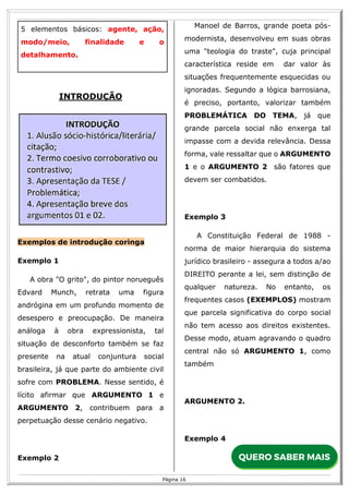 R
16
Página 16
5 elementos básicos: agente, ação,
modo/meio, finalidade e o
detalhamento.
INTRODUÇÃO
Exemplos de introdução coringa
Exemplo 1
A obra "O grito", do pintor norueguês
Edvard Munch, retrata uma figura
andrógina em um profundo momento de
desespero e preocupação. De maneira
análoga à obra expressionista, tal
situação de desconforto também se faz
presente na atual conjuntura social
brasileira, já que parte do ambiente civil
sofre com PROBLEMA. Nesse sentido, é
lícito afirmar que ARGUMENTO 1 e
ARGUMENTO 2, contribuem para a
perpetuação desse cenário negativo.
Exemplo 2
Manoel de Barros, grande poeta pós-
modernista, desenvolveu em suas obras
uma "teologia do traste", cuja principal
característica reside em dar valor às
situações frequentemente esquecidas ou
ignoradas. Segundo a lógica barrosiana,
é preciso, portanto, valorizar também
PROBLEMÁTICA DO TEMA, já que
grande parcela social não enxerga tal
impasse com a devida relevância. Dessa
forma, vale ressaltar que o ARGUMENTO
1 e o ARGUMENTO 2 são fatores que
devem ser combatidos.
Exemplo 3
A Constituição Federal de 1988 -
norma de maior hierarquia do sistema
jurídico brasileiro - assegura a todos a/ao
DIREITO perante a lei, sem distinção de
qualquer natureza. No entanto, os
frequentes casos (EXEMPLOS) mostram
que parcela significativa do corpo social
não tem acesso aos direitos existentes.
Desse modo, atuam agravando o quadro
central não só ARGUMENTO 1, como
também
ARGUMENTO 2.
Exemplo 4
 