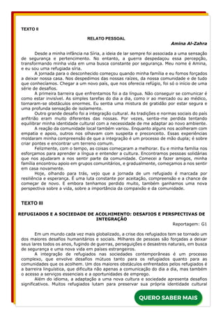 TEXTO II
RELATO PESSOAL
Amina Al-Zahra
Desde a minha infância na Síria, a ideia de lar sempre foi associada a uma sensação
de segurança e pertencimento. No entanto, a guerra despedaçou essa percepção,
transformando minha vida em uma busca constante por segurança. Meu nome é Amina,
e eu sou uma refugiada síria.
A jornada para o desconhecido começou quando minha família e eu fomos forçados
a deixar nossa casa. Nos despedimos das nossas raízes, da nossa comunidade e de tudo
que conhecíamos. Chegar a um novo país, que nos oferecia refúgio, foi só o início de uma
série de desafios.
A primeira barreira que enfrentamos foi a da língua. Não conseguir se comunicar é
como estar invisível. As simples tarefas do dia a dia, como ir ao mercado ou ao médico,
tornaram-se obstáculos enormes. Eu sentia uma mistura de gratidão por estar segura e
uma profunda sensação de isolamento.
Outro grande desafio foi a integração cultural. As tradições e normas sociais do país
anfitrião eram muito diferentes das nossas. Por vezes, sentia-me perdida tentando
equilibrar minha identidade cultural com a necessidade de me adaptar ao novo ambiente.
A reação da comunidade local também variou. Enquanto alguns nos acolheram com
empatia e apoio, outros nos olhavam com suspeita e preconceito. Essas experiências
moldaram minha compreensão de que a integração é um processo de mão dupla; é sobre
criar pontes e encontrar um terreno comum.
Felizmente, com o tempo, as coisas começaram a melhorar. Eu e minha família nos
esforçamos para aprender a língua e entender a cultura. Encontramos pessoas solidárias
que nos ajudaram a nos sentir parte da comunidade. Comecei a fazer amigos, minha
família encontrou apoio em grupos comunitários, e gradualmente, começamos a nos sentir
em casa novamente.
Hoje, olhando para trás, vejo que a jornada de um refugiado é marcada por
resiliência e esperança. É uma luta constante por aceitação, compreensão e a chance de
começar de novo. E embora tenhamos perdido muito, também ganhamos uma nova
perspectiva sobre a vida, sobre a importância da compaixão e da comunidade.
TEXTO III
REFUGIADOS E A SOCIEDADE DE ACOLHIMENTO: DESAFIOS E PERSPECTIVAS DE
INTEGRAÇÃO
Reportagem: G1
Em um mundo cada vez mais globalizado, a crise dos refugiados tem se tornado um
dos maiores desafios humanitários e sociais. Milhares de pessoas são forçadas a deixar
seus lares todos os anos, fugindo de guerras, perseguições e desastres naturais, em busca
de segurança e uma nova vida em países estrangeiros.
A integração de refugiados nas sociedades contemporâneas é um processo
complexo, que envolve desafios mútuos tanto para os refugiados quanto para as
comunidades que os acolhem. Um dos maiores obstáculos enfrentados pelos refugiados é
a barreira linguística, que dificulta não apenas a comunicação do dia a dia, mas também
o acesso a serviços essenciais e a oportunidades de emprego.
Além do idioma, a adaptação a uma nova cultura e sociedade apresenta desafios
significativos. Muitos refugiados lutam para preservar sua própria identidade cultural
 