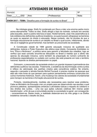 ATIVIDADES DE REDAÇÃO
Aluno(a): Nº
Data: / /202 Ano: Professor(a): Nota:
ENEM 2017 – TEMA: “Desafios para a formação de surdos no Brasil”
Na mitologia grega, Sísifo foi condenado por Zeus a rolar uma enorme pedra morro
acima eternamente. Todos os dias, Sísifo atingia o topo do rochedo, contudo era vencido
pela exaustão, assim a pedra retornava à base. Hodiernamente, esse mito assemelha-se à
luta cotidiana dos deficientes auditivos brasileiros, os quais buscam ultrapassar as barreiras
as quais os separam do direito à educação. Nesse contexto, não há dúvidas de que a
formação educacional de surdos é um desafio no Brasil o qual ocorre, infelizmente, devido
não só à negligência governamental, mas também ao preconceito da sociedade.
A Constituição cidadã de 1988 garante educação inclusiva de qualidade aos
deficientes, todavia o Poder Executivo não efetiva esse direito. Consoante Aristóteles no
livro "Ética a Nicômaco", a política serve para garantir a felicidade dos cidadãos, logo se
verifica que esse conceito encontra-se deturpado no Brasil à medida que a oferta não
apenas da educação inclusiva, como também da preparação do número suficiente de
professores especializados no cuidado com surdos não está presente em todo o território
nacional, fazendo os direitos permanecerem no papel.
Outrossim, o preconceito da sociedade ainda é um grande impasse à permanência dos
deficientes auditivos nas escolas. Tristemente, a existência da discriminação contra surdos
é reflexo da valorização dos padrões criados pela consciência coletiva. No entanto,
segundo o pensador e ativista francês Michel Foucault, é preciso mostrar às pessoas que
elas são mais livres do que pensam para quebrar pensamentos errôneos construídos em
outros momentos históricos. Assim, uma mudança nos valores da sociedade é fundamental
para transpor as barreiras à formação educacional de surdos.
Portanto, indubitavelmente, medidas são necessárias para resolver esse problema.
Cabe ao Ministério da Educação criar um projeto para ser desenvolvido nas escolas o qual
promova palestras, apresentações artísticas e atividades lúdicas a respeito do cotidiano e
dos direitos dos surdos. - uma vez que ações culturais coletivas têm imenso poder
transformador - a fim de que a comunidade escolar e a sociedade no geral - por conseguinte
- conscientizem-se. Desse modo, a realidade distanciar-se-á do mito grego e os Sísifos
brasileiros vencerão o desafio de Zeus.
 