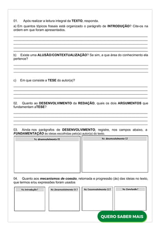 01. Após realizar a leitura integral da TEXTO, responda.
a) Em quantos tópicos frasais está organizado o parágrafo de INTRODUÇÃO? Cite-os na
ordem em que foram apresentados.
_
b) Existe uma ALUSÃO/CONTEXTUALIZAÇÃO? Se sim, a que área do conhecimento ela
pertence?
c) Em que consiste a TESE do autor(a)?
02. Quanto ao DESENVOLVIMENTO da REDAÇÃO, quais os dois ARGUMENTOS que
fundamentam aTESE?
03. Ainda nos parágrafos de DESENVOLVIMENTO, registre, nos campos abaixo, a
FUNDAMENTAÇÃO às ideias escolhidas pelo(a) autor(a) do texto.
04. Quanto aos mecanismos de coesão, retomada e progressão (às) das ideias no texto,
que termos e/ou expressões foram usados
 
