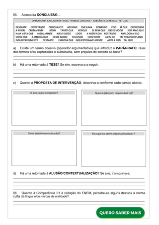 05. Acerca da CONCLUSÃO...
a) Existe um termo coesivo (operador argumentativo) que introduz o PARÁGRAFO. Qual
dos termos e/ou expressões o substituiria, sem prejuízo de sentido ao texto?
b) Há uma retomada à TESE? Se sim, escreva-a a seguir.
c) Quanto à PROPOSTA DE INTERVENÇÃO, descreva-a conforme cada campo abaixo.
d) Há uma retomada à ALUSÃO/CONTEXTUALIZAÇÃO? Se sim, transcreva-a.
06. Quanto à Competência 01 à redação do ENEM, percebe-se alguns desvios à norma
culta da língua e/ou marcas de oralidade?
 