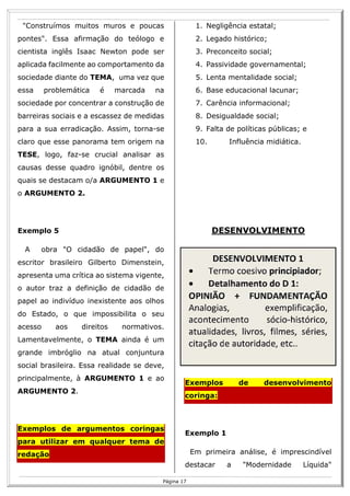 R
17
Página 17
"Construímos muitos muros e poucas
pontes". Essa afirmação do teólogo e
cientista inglês Isaac Newton pode ser
aplicada facilmente ao comportamento da
sociedade diante do TEMA, uma vez que
essa problemática é marcada na
sociedade por concentrar a construção de
barreiras sociais e a escassez de medidas
para a sua erradicação. Assim, torna-se
claro que esse panorama tem origem na
TESE, logo, faz-se crucial analisar as
causas desse quadro ignóbil, dentre os
quais se destacam o/a ARGUMENTO 1 e
o ARGUMENTO 2.
Exemplo 5
A obra "O cidadão de papel", do
escritor brasileiro Gilberto Dimenstein,
apresenta uma crítica ao sistema vigente,
o autor traz a definição de cidadão de
papel ao indivíduo inexistente aos olhos
do Estado, o que impossibilita o seu
acesso aos direitos normativos.
Lamentavelmente, o TEMA ainda é um
grande imbróglio na atual conjuntura
social brasileira. Essa realidade se deve,
principalmente, à ARGUMENTO 1 e ao
ARGUMENTO 2.
Exemplos de argumentos coringas
para utilizar em qualquer tema de
redação
1. Negligência estatal;
2. Legado histórico;
3. Preconceito social;
4. Passividade governamental;
5. Lenta mentalidade social;
6. Base educacional lacunar;
7. Carência informacional;
8. Desigualdade social;
9. Falta de políticas públicas; e
10. Influência midiática.
DESENVOLVIMENTO
Exemplos de desenvolvimento
coringa:
Exemplo 1
Em primeira análise, é imprescindível
destacar a "Modernidade Líquida"
 