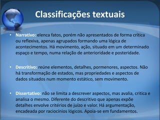 Classificações textuais Narrativo:  elenca fatos, porém não apresentados de forma crítica ou reflexiva, apenas agrupados formando uma lógica de acontecimentos. Há movimento, ação, situado em um determinado espaço e tempo, numa relação de anterioridade e posteridade. Descritivo:  reúne elementos, detalhes, pormenores, aspectos. Não há transformação de estados, mas propriedades e aspectos de dados situados num momento estático, sem movimento. Dissertativo:  não se limita a descrever aspectos, mas avalia, critica e analisa o mesmo. Diferente do descritivo que apenas expõe detalhes envolve critérios de juízo e valor. Há argumentação, encadeada por raciocínios lógicos. Apoia-se em fundamentos. 