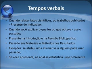 Tempos verbais Quando relatar fatos científicos, ou trabalhos publicados - Presente do Indicativo;  Quando você explicar o que fez ou que obteve - use o passado;  Presente na Introdução e na Revisão Bibliográfica;  Passado em Materiais e Métodos nos Resultados.  Exceções: se atribui uma afirmativa a alguém pode usar passado;  Se você apresenta, na análise estatística - use o Presente  
