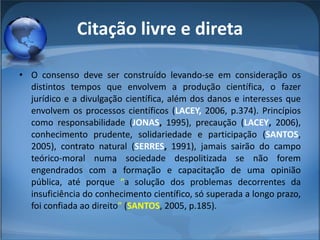 Citação livre e direta O consenso deve ser construído levando-se em consideração os distintos tempos que envolvem a produção científica, o fazer jurídico e a divulgação científica, além dos danos e interesses que envolvem os processos científicos ( LACEY,  2006, p.374). Princípios como responsabilidade ( JONAS ,  1995), precaução ( LACEY ,  2006), conhecimento prudente, solidariedade e participação ( SANTOS , 2005), contrato natural ( SERRES ,  1991), jamais sairão do campo teórico-moral numa sociedade despolitizada se não forem engendrados com a formação e capacitação de uma opinião pública, até porque  “ a solução dos problemas decorrentes da insuficiência do conhecimento científico, só superada a longo prazo, foi confiada ao direito ”  ( SANTOS , 2005, p.185).  