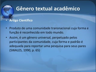 Gênero textual acadêmico Artigo Científico Produto de uma comunidade transnacional cuja forma e função é reconhecida em todo mundo.  Assim, é um gênero universal, perpetuado pelos participantes da comunidade, cuja forma e padrão é adequada para reportar uma pesquisa para seus pares (SWALES, 1990, p. 65) 