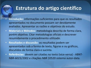 Estrutura do artigo científico Introdução:  informações suficientes para que os resultados apresentados no documento possam ser devidamente avaliados. Apresentar as razões e objetivos do estudo. Materiais e Métodos:  metodologia descrita de forma clara, porém objetiva. Citar metodologias oficiais e descrever resumidamente o procedimento utilizado. Resultados e discussão:  os resultados podem ser apresentados sob a forma de texto, figuras e ou gráficos, discutidos de forma clara e sucinta. Referências:  devem ser citadas no texto (vice-versa) - ABNT-NBR-6023/2002 e citações NBR 10520 sistema autor-data. 