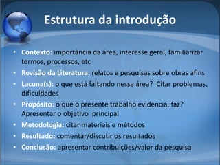 Estrutura da introdução Contexto:  importância da área, interesse geral, familiarizar termos, processos, etc Revisão da Literatura:  relatos e pesquisas sobre obras afins Lacuna(s):  o que está faltando nessa área?  Citar problemas, dificuldades Propósito:  o que o presente trabalho evidencia, faz? Apresentar o objetivo  principal Metodologia:  citar materiais e métodos Resultado:  comentar/discutir os resultados Conclusão:  apresentar contribuições/valor da pesquisa 