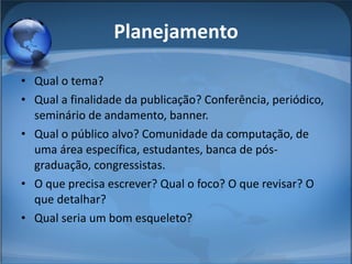 Planejamento Qual o tema?  Qual a finalidade da publicação? Conferência, periódico,  seminário de andamento, banner.  Qual o público alvo? Comunidade da computação, de uma área específica, estudantes, banca de pós-graduação, congressistas.  O que precisa escrever? Qual o foco? O que revisar? O que detalhar?  Qual seria um bom esqueleto?  