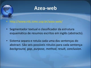 Azea-web http://www.nilc.icmc.usp.br/azea-web/ Segmentador textual e classificador da estrutura esquemática de resumos escritos em inglês (abstracts).  Sistema separa e rotula cada uma das sentenças do abstract. São seis possíveis rótulos para cada sentença:  background, gap, purpose, method, result, conclusion. 