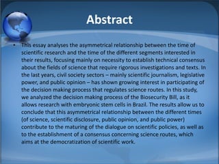 Abstract This essay analyses the asymmetrical relationship between the time of scientific research and the time of the different segments interested in their results, focusing mainly on necessity to establish technical consensus about the fields of science that require rigorous investigations and texts. In the last years, civil society sectors – mainly scientific journalism, legislative power, and public opinion – has shown growing interest in participating of the decision making process that regulates science routes. In this study, we analyzed the decision making process of the Biosecurity Bill, as it allows research with embryonic stem cells in Brazil. The results allow us to conclude that this asymmetrical relationship between the different times (of science, scientific disclosure, public opinion, and public power) contribute to the maturing of the dialogue on scientific policies, as well as to the establishment of a consensus concerning science routes, which aims at the democratization of scientific work. 