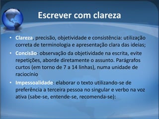 Clareza , precisão, objetividade e consistência: utilização correta de terminologia e apresentação clara das ideias;  Concisão : observação da objetividade na escrita, evite repetições, aborde diretamente o assunto. Parágrafos curtos (em torno de 7 a 14 linhas), numa unidade de raciocínio Impessoalidade : elaborar o texto utilizando-se de preferência a terceira pessoa no singular e verbo na voz ativa (sabe-se, entende-se, recomenda-se):  Escrever com clareza 