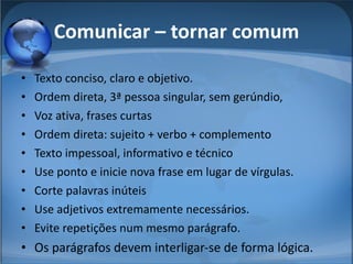 Comunicar – tornar comum Texto conciso, claro e objetivo. Ordem direta, 3ª pessoa singular, sem gerúndio,  Voz ativa, frases curtas Ordem direta: sujeito + verbo + complemento Texto impessoal, informativo e técnico Use ponto e inicie nova frase em lugar de vírgulas.  Corte palavras inúteis Use adjetivos extremamente necessários. Evite repetições num mesmo parágrafo. Os parágrafos devem interligar-se de forma lógica. 