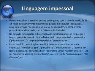Linguagem impessoal Deve-se escolher a terceira pessoa do singular, com o uso da partícula SE. Ao invés de usar o verbo na primeira pessoa do singular "pesquisei...", deve-se escrever "pesquisou-se  ou foi pesquisado". O tempo verbal poderá variar de acordo com a natureza do trabalho.  No caso de monografia e dissertação de mestrado pode-se empregar o tempo presente quando há a referência do próprio trabalho pelo autor ("pesquisa-se..."); no pretérito perfeito ("pesquisou-se...")  Eu ou nós? A comunicação científica deve ter um caráter formal e impessoal. "conclui-se que", "percebe-se”, "é válido supor“, “parece-nos”. Não é necessário, portanto, dizer: "conforme vimos no item anterior". Diz-se: "conforme visto no item anterior", ou, em vez de "dissemos que", "foi dito que“, etc. 