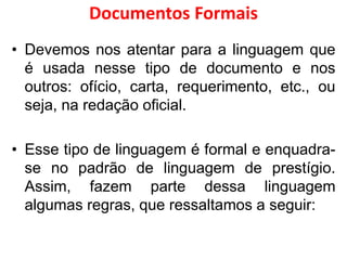 Documentos Formais
• Devemos nos atentar para a linguagem que
é usada nesse tipo de documento e nos
outros: ofício, carta, requerimento, etc., ou
seja, na redação oficial.
• Esse tipo de linguagem é formal e enquadra-
se no padrão de linguagem de prestígio.
Assim, fazem parte dessa linguagem
algumas regras, que ressaltamos a seguir:
 
