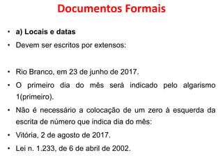 Documentos Formais
• a) Locais e datas
• Devem ser escritos por extensos:
• Rio Branco, em 23 de junho de 2017.
• O primeiro dia do mês será indicado pelo algarismo
1(primeiro).
• Não é necessário a colocação de um zero à esquerda da
escrita de número que indica dia do mês:
• Vitória, 2 de agosto de 2017.
• Lei n. 1.233, de 6 de abril de 2002.
 