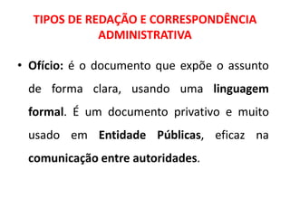 TIPOS DE REDAÇÃO E CORRESPONDÊNCIA
ADMINISTRATIVA
• Ofício: é o documento que expõe o assunto
de forma clara, usando uma linguagem
formal. É um documento privativo e muito
usado em Entidade Públicas, eficaz na
comunicação entre autoridades.
 