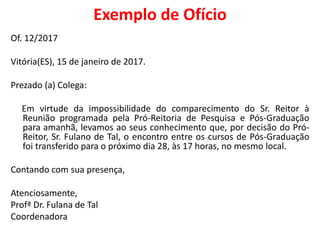 Exemplo de Ofício
Of. 12/2017
Vitória(ES), 15 de janeiro de 2017.
Prezado (a) Colega:
Em virtude da impossibilidade do comparecimento do Sr. Reitor à
Reunião programada pela Pró-Reitoria de Pesquisa e Pós-Graduação
para amanhã, levamos ao seus conhecimento que, por decisão do Pró-
Reitor, Sr. Fulano de Tal, o encontro entre os cursos de Pós-Graduação
foi transferido para o próximo dia 28, às 17 horas, no mesmo local.
Contando com sua presença,
Atenciosamente,
Profª Dr. Fulana de Tal
Coordenadora
 