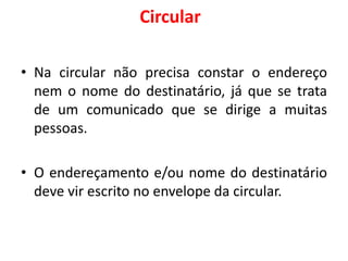 Circular
• Na circular não precisa constar o endereço
nem o nome do destinatário, já que se trata
de um comunicado que se dirige a muitas
pessoas.
• O endereçamento e/ou nome do destinatário
deve vir escrito no envelope da circular.
 
