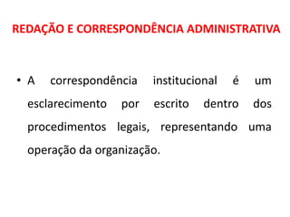 REDAÇÃO E CORRESPONDÊNCIA ADMINISTRATIVA
• A correspondência institucional é um
esclarecimento por escrito dentro dos
procedimentos legais, representando uma
operação da organização.
 