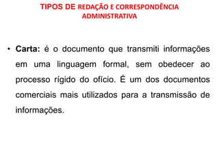 TIPOS DE REDAÇÃO E CORRESPONDÊNCIA
ADMINISTRATIVA
• Carta: é o documento que transmiti informações
em uma linguagem formal, sem obedecer ao
processo rígido do ofício. É um dos documentos
comerciais mais utilizados para a transmissão de
informações.
 