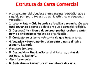 Estrutura da Carta Comercial
• A carta comercial obedece a uma estrutura-padrão, que é
seguida por quase todas as organizações, com pequenas
variações:
• 1. Local e data – Cidade onde se localiza a organização que
está enviando a carta e a data em que a carta foi redigida.
• 2. Destinatário – Nome da pessoa que irá receber a carta,
nome e endereço completo da organização.
• 3. Contexto ou assunto – Assunto de que trata a carta.
• 4. Vocativo – Pronome de tratamento para se dirigir a
alguém. Exemplo:
• Prezados Senhores.
• 5. Despedida – Finalização cordial da carta, antes da
assinatura. Exemplo:
• Atenciosamente.
• 6. Assinatura – Assinatura do remetente da carta.
 